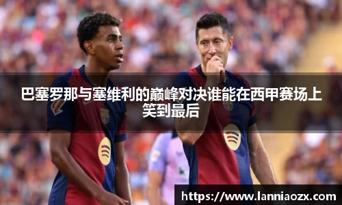 巴塞罗那与塞维利的巅峰对决谁能在西甲赛场上笑到最后