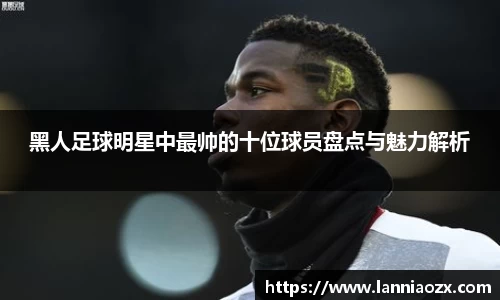 黑人足球明星中最帅的十位球员盘点与魅力解析